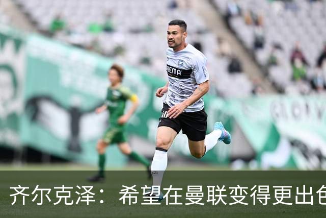 齐尔克泽：希望在曼联变得更出色，争取更多上场机会